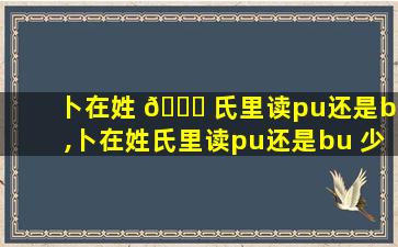 卜在姓 🐋 氏里读pu还是bu,卜在姓氏里读pu还是bu 少见